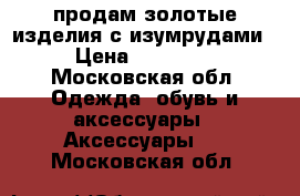 продам золотые изделия с изумрудами › Цена ­ 10 000 - Московская обл. Одежда, обувь и аксессуары » Аксессуары   . Московская обл.